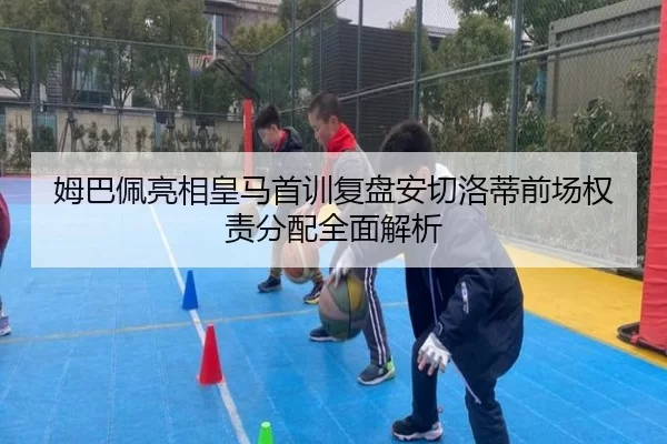 姆巴佩亮相皇马首训复盘安切洛蒂前场权责分配全面解析