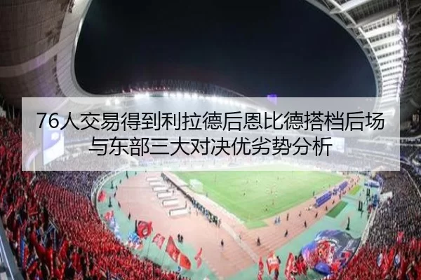 76人交易得到利拉德后恩比德搭档后场与东部三大对决优劣势分析